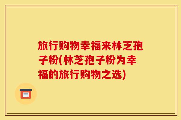 旅行购物幸福来林芝孢子粉(林芝孢子粉为幸福的旅行购物之选)-第1张图片-灵芝之家 旅行购物幸福来林芝孢子粉(林芝孢子粉为幸福的旅行购物之选)-第1张图片-灵芝之家