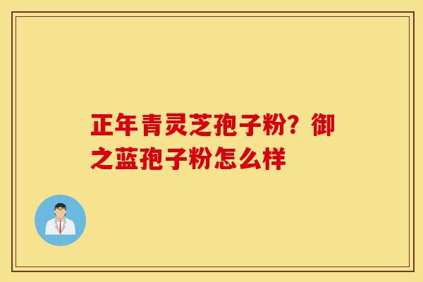 正年青灵芝孢子粉?御之蓝孢子粉怎么样-第1张图片-灵芝之家 正年青灵芝孢子粉?御之蓝孢子粉怎么样-第1张图片-灵芝之家
