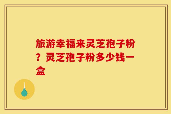 旅游幸福来灵芝孢子粉?灵芝孢子粉多少钱一盒-第1张图片-灵芝之家 旅游幸福来灵芝孢子粉?灵芝孢子粉多少钱一盒-第1张图片-灵芝之家