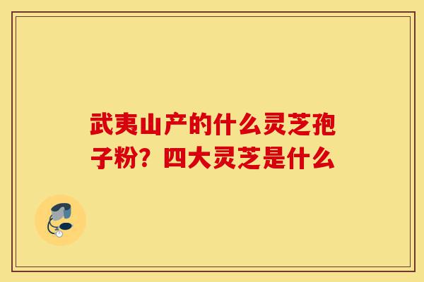 武夷山产的什么灵芝孢子粉?四大灵芝是什么-第1张图片-灵芝之家 武夷山产的什么灵芝孢子粉?四大灵芝是什么-第1张图片-灵芝之家