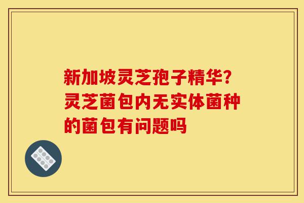 新加坡灵芝孢子精华?灵芝菌包内无实体菌种的菌包有问题吗-第1张图片-灵芝之家 新加坡灵芝孢子精华?灵芝菌包内无实体菌种的菌包有问题吗-第1张图片-灵芝之家