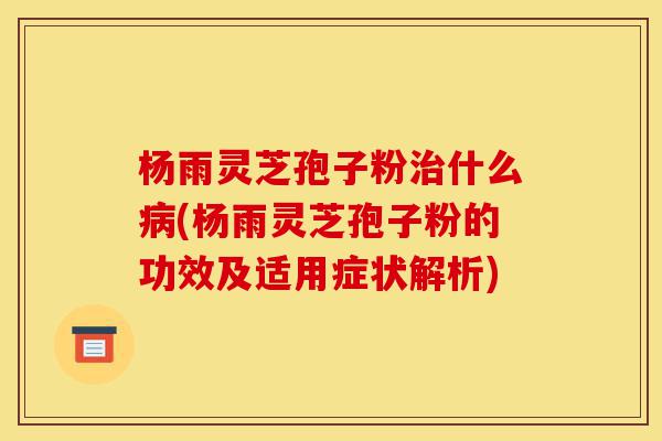 杨雨灵芝孢子粉治什么病(杨雨灵芝孢子粉的功效及适用症状解析)-第1张图片-灵芝之家 杨雨灵芝孢子粉治什么病(杨雨灵芝孢子粉的功效及适用症状解析)-第1张图片-灵芝之家