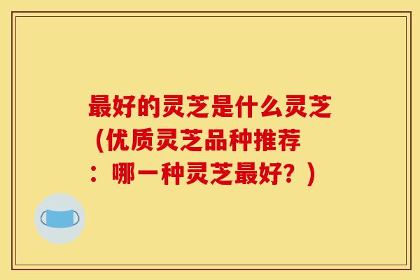 最好的灵芝是什么灵芝 (优质灵芝品种推荐:哪一种灵芝最好?)-第1张图片-灵芝之家 最好的灵芝是什么灵芝 (优质灵芝品种推荐:哪一种灵芝最好?)-第1张图片-灵芝之家