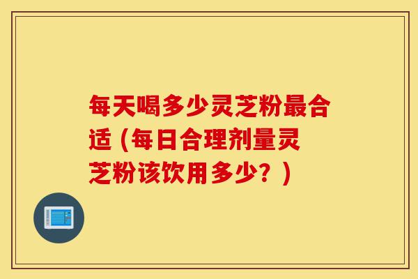 每天喝多少灵芝粉最合适 (每日合理剂量灵芝粉该饮用多少？)-第1张图片-灵芝之家