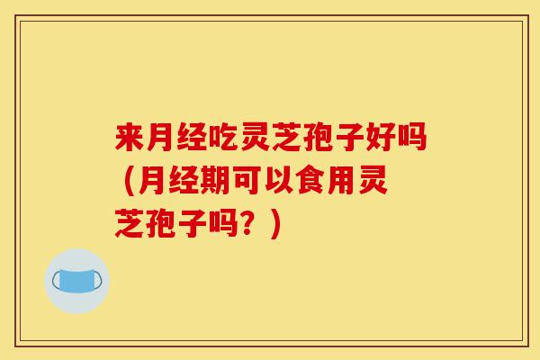 来月经吃灵芝孢子好吗 (月经期可以食用灵芝孢子吗?)-第1张图片-灵芝之家 来月经吃灵芝孢子好吗 (月经期可以食用灵芝孢子吗?)-第1张图片-灵芝之家