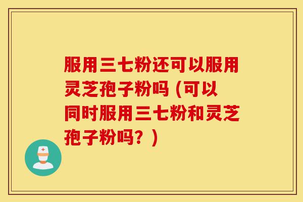 服用三七粉还可以服用灵芝孢子粉吗 (可以同时服用三七粉和灵芝孢子粉吗？)-第1张图片-灵芝之家