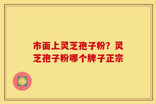 市面上灵芝孢子粉?灵芝孢子粉哪个牌子正宗-第1张图片-灵芝之家 市面上灵芝孢子粉?灵芝孢子粉哪个牌子正宗-第1张图片-灵芝之家