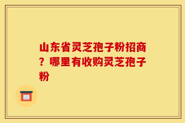 山东省灵芝孢子粉招商？哪里有收购灵芝孢子粉-第1张图片-灵芝之家