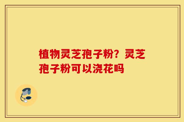 植物灵芝孢子粉?灵芝孢子粉可以浇花吗-第1张图片-灵芝之家 植物灵芝孢子粉?灵芝孢子粉可以浇花吗-第1张图片-灵芝之家
