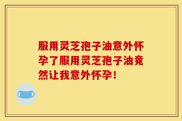 服用灵芝孢子油意外怀孕了服用灵芝孢子油竟然让我意外怀孕！-第1张图片-灵芝之家