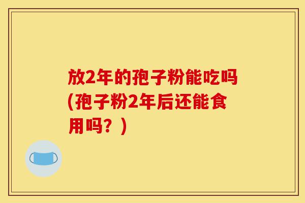 放2年的孢子粉能吃吗(孢子粉2年后还能食用吗?)-第1张图片-灵芝之家 放2年的孢子粉能吃吗(孢子粉2年后还能食用吗?)-第1张图片-灵芝之家