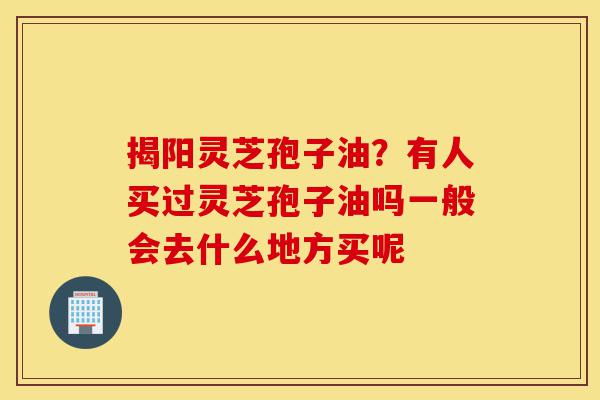 揭阳灵芝孢子油？有人买过灵芝孢子油吗一般会去什么地方买呢-第1张图片-灵芝之家