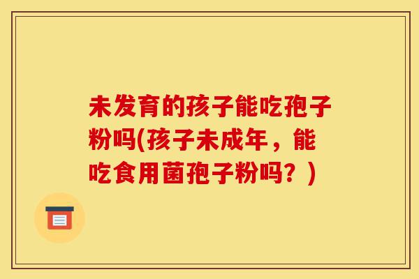 未发育的孩子能吃孢子粉吗(孩子未成年,能吃食用菌孢子粉吗?)-第1张图片-灵芝之家 未发育的孩子能吃孢子粉吗(孩子未成年,能吃食用菌孢子粉吗?)-第1张图片-灵芝之家