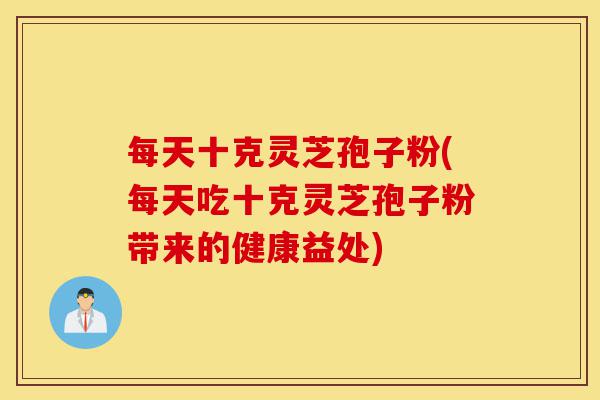 每天十克灵芝孢子粉(每天吃十克灵芝孢子粉带来的健康益处)-第1张图片-灵芝之家 每天十克灵芝孢子粉(每天吃十克灵芝孢子粉带来的健康益处)-第1张图片-灵芝之家