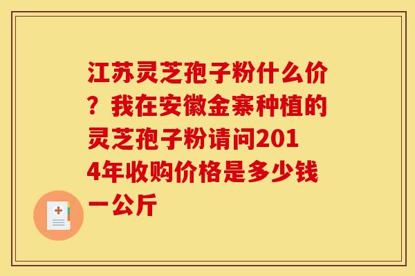 江苏灵芝孢子粉什么价?我在安徽金寨种植的灵芝孢子粉请问2014年收购价格是多少钱一公斤-第1张图片-灵芝之家 江苏灵芝孢子粉什么价?我在安徽金寨种植的灵芝孢子粉请问2014年收购价格是多少钱一公斤-第1张图片-灵芝之家