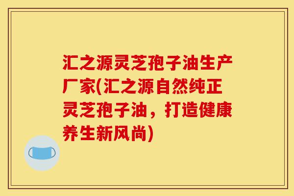 汇之源灵芝孢子油生产厂家(汇之源自然纯正灵芝孢子油，打造健康养生新风尚)-第1张图片-灵芝之家