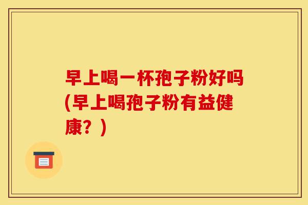 早上喝一杯孢子粉好吗(早上喝孢子粉有益健康？)-第1张图片-灵芝之家