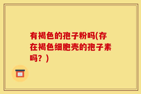 有褐色的孢子粉吗(存在褐色细胞壳的孢子素吗?)-第1张图片-灵芝之家 有褐色的孢子粉吗(存在褐色细胞壳的孢子素吗?)-第1张图片-灵芝之家