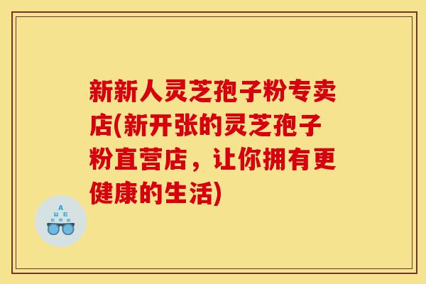 新新人灵芝孢子粉专卖店(新开张的灵芝孢子粉直营店,让你拥有更健康的生活)-第1张图片-灵芝之家 新新人灵芝孢子粉专卖店(新开张的灵芝孢子粉直营店,让你拥有更健康的生活)-第1张图片-灵芝之家