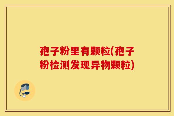 孢子粉里有颗粒(孢子粉检测发现异物颗粒)-第1张图片-灵芝之家 孢子粉里有颗粒(孢子粉检测发现异物颗粒)-第1张图片-灵芝之家