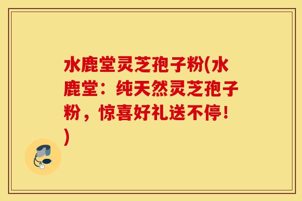 水鹿堂灵芝孢子粉(水鹿堂:纯天然灵芝孢子粉,惊喜好礼送不停!)-第1张图片-灵芝之家 水鹿堂灵芝孢子粉(水鹿堂:纯天然灵芝孢子粉,惊喜好礼送不停!)-第1张图片-灵芝之家