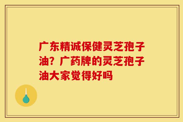 广东精诚保健灵芝孢子油?广药牌的灵芝孢子油大家觉得好吗-第1张图片-灵芝之家 广东精诚保健灵芝孢子油?广药牌的灵芝孢子油大家觉得好吗-第1张图片-灵芝之家