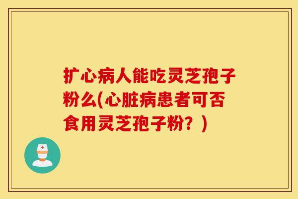 扩心病人能吃灵芝孢子粉么(心脏病患者可否食用灵芝孢子粉?)-第1张图片-灵芝之家 扩心病人能吃灵芝孢子粉么(心脏病患者可否食用灵芝孢子粉?)-第1张图片-灵芝之家