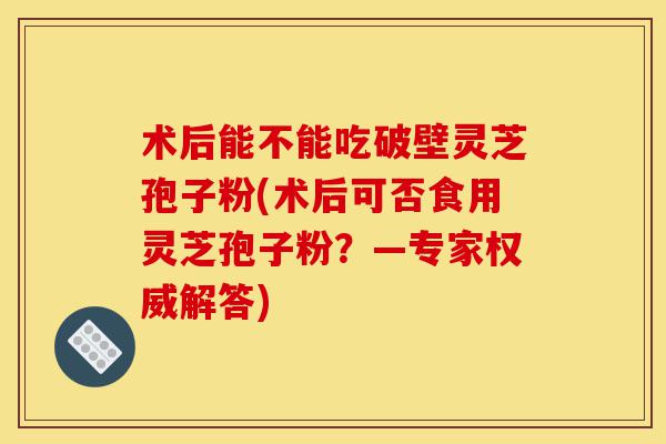 术后能不能吃破壁灵芝孢子粉(术后可否食用灵芝孢子粉?—专家权威解答)-第1张图片-灵芝之家 术后能不能吃破壁灵芝孢子粉(术后可否食用灵芝孢子粉?—专家权威解答)-第1张图片-灵芝之家