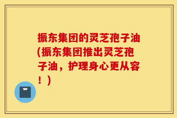 振东集团的灵芝孢子油(振东集团推出灵芝孢子油,护理身心更从容!)-第1张图片-灵芝之家 振东集团的灵芝孢子油(振东集团推出灵芝孢子油,护理身心更从容!)-第1张图片-灵芝之家