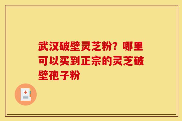 武汉破壁灵芝粉？哪里可以买到正宗的灵芝破壁孢子粉-第1张图片-灵芝之家