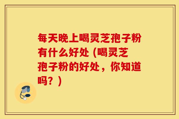 每天晚上喝灵芝孢子粉有什么好处 (喝灵芝孢子粉的好处，你知道吗？)-第1张图片-灵芝之家