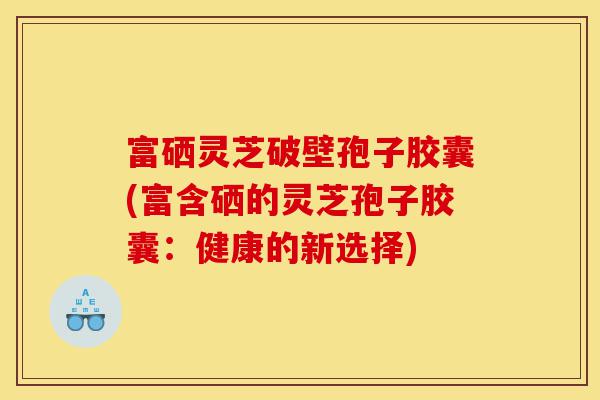 富硒灵芝破壁孢子胶囊(富含硒的灵芝孢子胶囊:健康的新选择)-第1张图片-灵芝之家 富硒灵芝破壁孢子胶囊(富含硒的灵芝孢子胶囊:健康的新选择)-第1张图片-灵芝之家