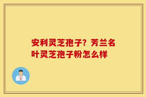安利灵芝孢子?芳兰名叶灵芝孢子粉怎么样-第1张图片-灵芝之家 安利灵芝孢子?芳兰名叶灵芝孢子粉怎么样-第1张图片-灵芝之家