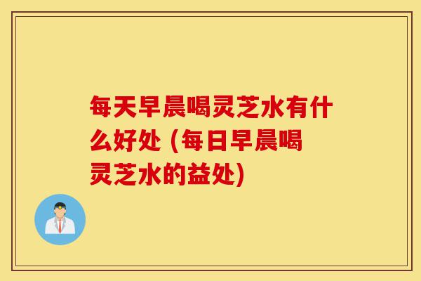 每天早晨喝灵芝水有什么好处 (每日早晨喝灵芝水的益处)-第1张图片-灵芝之家 每天早晨喝灵芝水有什么好处 (每日早晨喝灵芝水的益处)-第1张图片-灵芝之家