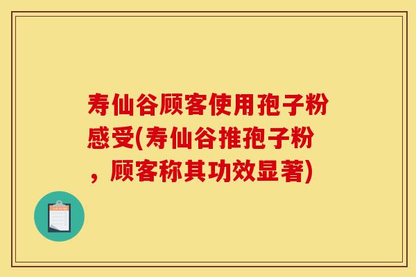 寿仙谷顾客使用孢子粉感受(寿仙谷推孢子粉，顾客称其功效显著)-第1张图片-灵芝之家