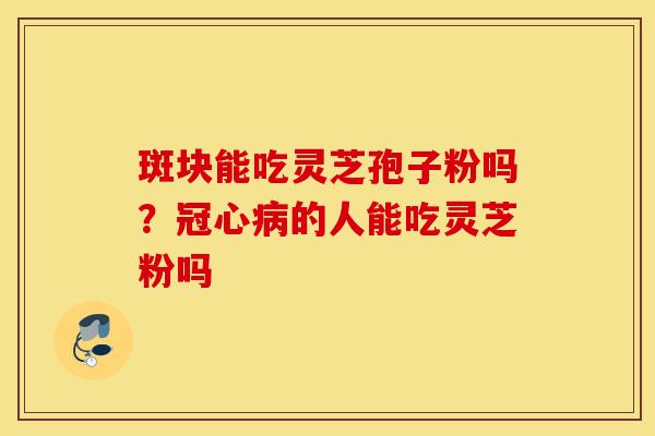 斑块能吃灵芝孢子粉吗？冠心病的人能吃灵芝粉吗-第1张图片-灵芝之家