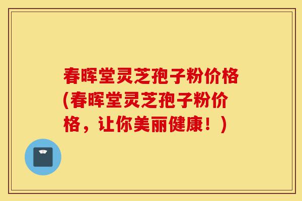 春晖堂灵芝孢子粉价格(春晖堂灵芝孢子粉价格，让你美丽健康！)-第1张图片-灵芝之家