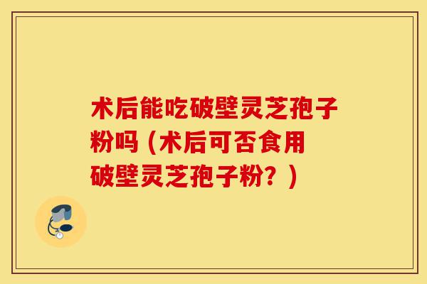 术后能吃破壁灵芝孢子粉吗 (术后可否食用破壁灵芝孢子粉?)-第1张图片-灵芝之家 术后能吃破壁灵芝孢子粉吗 (术后可否食用破壁灵芝孢子粉?)-第1张图片-灵芝之家