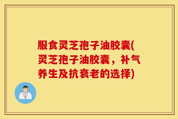 服食灵芝孢子油胶囊(灵芝孢子油胶囊，补气养生及抗衰老的选择)-第1张图片-灵芝之家