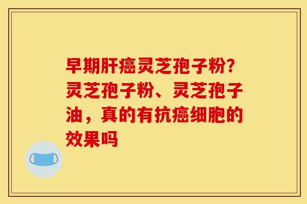 早期肝癌灵芝孢子粉?灵芝孢子粉、灵芝孢子油,真的有抗癌细胞的效果吗-第1张图片-灵芝之家 早期肝癌灵芝孢子粉?灵芝孢子粉、灵芝孢子油,真的有抗癌细胞的效果吗-第1张图片-灵芝之家