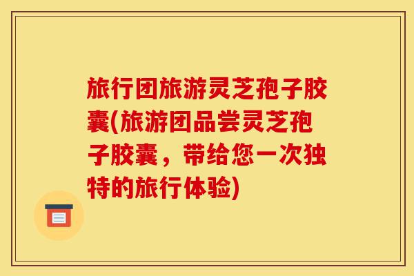 旅行团旅游灵芝孢子胶囊(旅游团品尝灵芝孢子胶囊，带给您一次独特的旅行体验)-第1张图片-灵芝之家