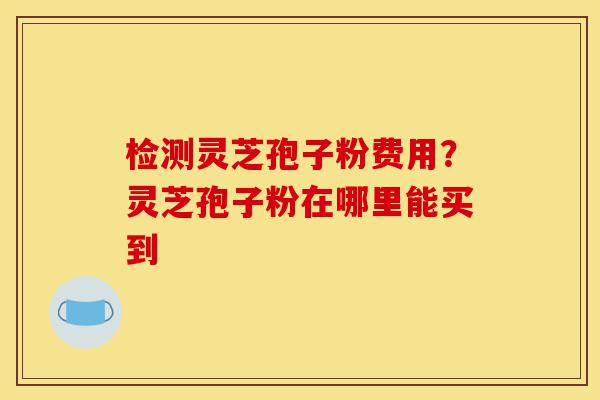 检测灵芝孢子粉费用？灵芝孢子粉在哪里能买到-第1张图片-灵芝之家