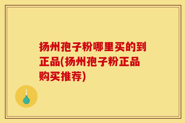 扬州孢子粉哪里买的到正品(扬州孢子粉正品购买推荐)-第1张图片-灵芝之家