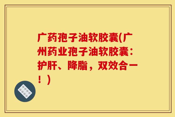 广药孢子油软胶囊(广州药业孢子油软胶囊:护肝、降脂,双效合一!)-第1张图片-灵芝之家 广药孢子油软胶囊(广州药业孢子油软胶囊:护肝、降脂,双效合一!)-第1张图片-灵芝之家