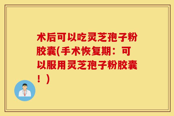 术后可以吃灵芝孢子粉胶囊(手术恢复期：可以服用灵芝孢子粉胶囊！)-第1张图片-灵芝之家