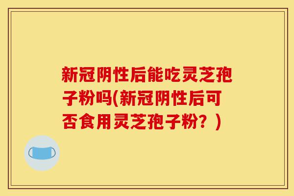 新冠阴性后能吃灵芝孢子粉吗(新冠阴性后可否食用灵芝孢子粉?)-第1张图片-灵芝之家 新冠阴性后能吃灵芝孢子粉吗(新冠阴性后可否食用灵芝孢子粉?)-第1张图片-灵芝之家