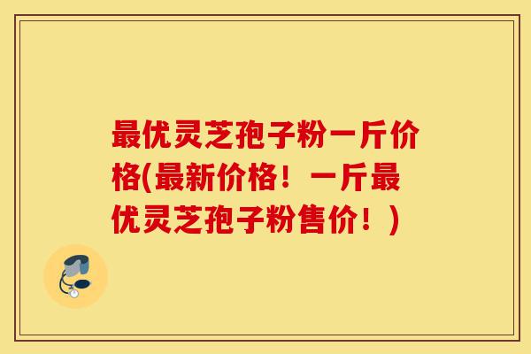 最优灵芝孢子粉一斤价格(最新价格!一斤最优灵芝孢子粉售价!)-第1张图片-灵芝之家 最优灵芝孢子粉一斤价格(最新价格!一斤最优灵芝孢子粉售价!)-第1张图片-灵芝之家