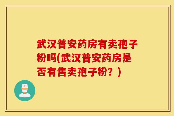 武汉普安药房有卖孢子粉吗(武汉普安药房是否有售卖孢子粉?)-第1张图片-灵芝之家 武汉普安药房有卖孢子粉吗(武汉普安药房是否有售卖孢子粉?)-第1张图片-灵芝之家