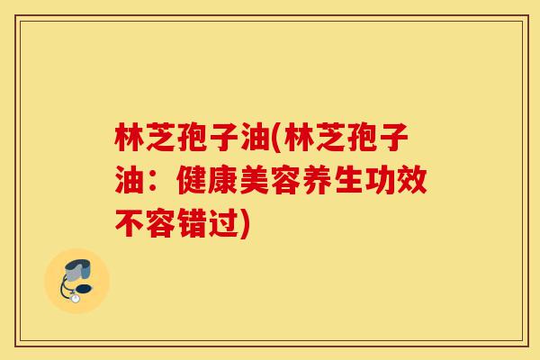 林芝孢子油(林芝孢子油:健康美容养生功效不容错过)-第1张图片-灵芝之家 林芝孢子油(林芝孢子油:健康美容养生功效不容错过)-第1张图片-灵芝之家
