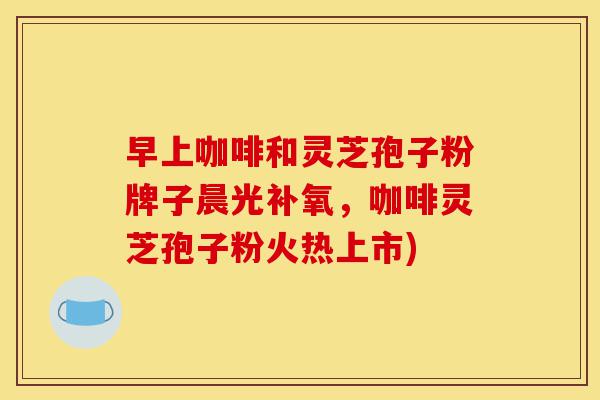 早上咖啡和灵芝孢子粉牌子晨光补氧，咖啡灵芝孢子粉火热上市)-第1张图片-灵芝之家